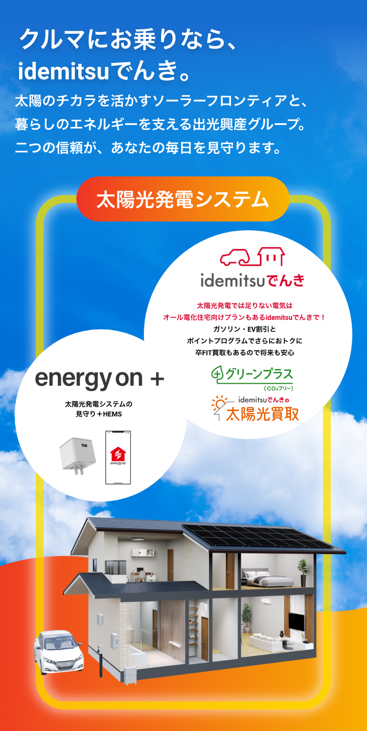 クルマにお乗りなら、idemitsuでんき。太陽のチカラを活かすソーラーフロンティアと、暮らしのエネルギーを支える出光興産グループ。 二つの信頼が、 あなたの毎日を見守ります。太陽光発電システム energy on + 太陽光発電システムの見守り+HEMS idemitsuでんき 太陽光発電では足りない電気はオール電化住宅向けプランもあるidemitsuでんきで！ガソリン・EV割引とポイントプログラムでさらにおトクに卒FIT買取もあるので将来も安心 グリーンプラス（CO2フリー） idemitsuでんきの太陽光買取